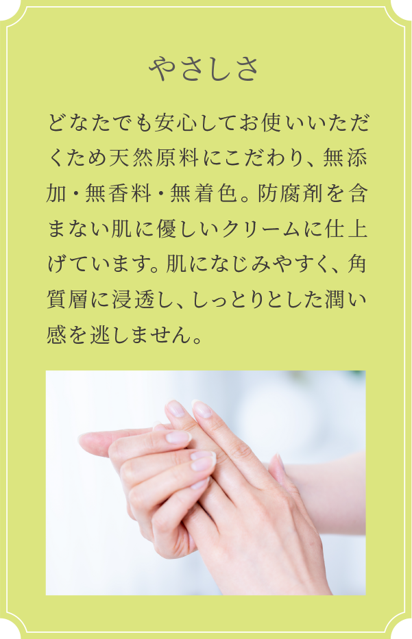 どなたでも安心してお使いいただくため天然原料にこだわり、無添加・無香料・無着色。防腐剤を含まない肌に優しいクリームに仕上げています。肌になじみやすく、角質層に浸透し、しっとりとした潤い感を逃しません。