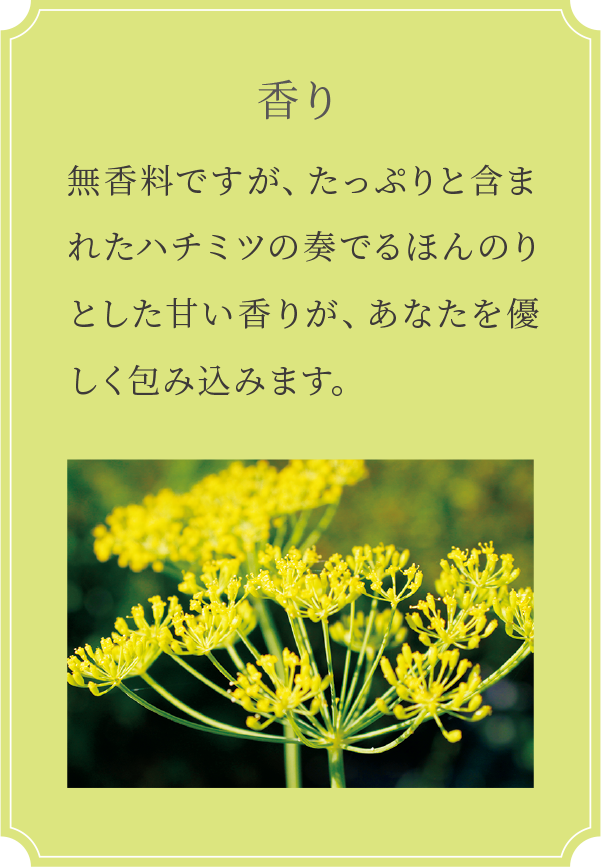 無香料ですが、たっぷりと含まれたハチミツの奏でるほんのりとした甘い香りが、あなたを優しく包み込みます。