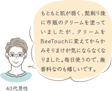 もともと肌が弱く、髭剃り後に市販のクリームを塗っていましたが、クリームをBeeTouchに変えてからかみそりまけが気にならなくなりました。毎日使うので、無香料なのも嬉しいです。