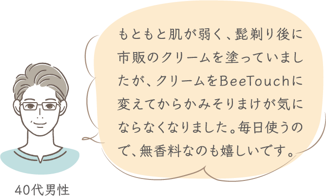 もともと肌が弱く、髭剃り後に市販のクリームを塗っていましたが、クリームをBeeTouchに変えてからかみそりまけが気にならなくなりました。毎日使うので、無香料なのも嬉しいです。