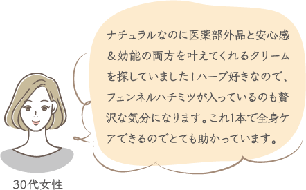 ナチュラルなのに医薬部外品と安心感＆効能の両方を叶えてくれるクリームを探していました！ハーブ好きなので、フェンネルハチミツが入っているのも贅沢な気分になります。これ1本で全身ケアできるのでとても助かっています。 