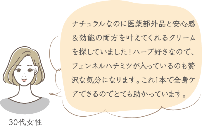 ナチュラルなのに医薬部外品と安心感＆効能の両方を叶えてくれるクリームを探していました！ハーブ好きなので、フェンネルハチミツが入っているのも贅沢な気分になります。これ1本で全身ケアできるのでとても助かっています。 